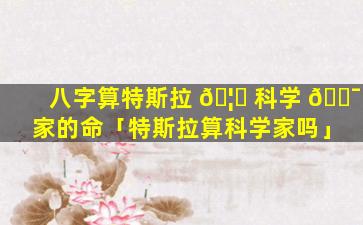 八字算特斯拉 🦈 科学 🐯 家的命「特斯拉算科学家吗」